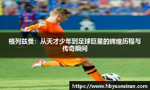 格列兹曼：从天才少年到足球巨星的辉煌历程与传奇瞬间